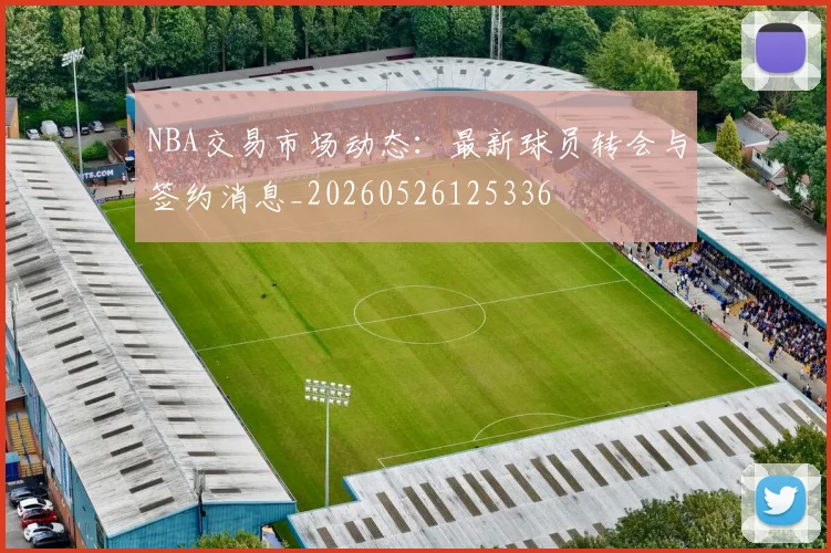 NBA交易市场动态：最新球员转会与签约消息_20260526125336