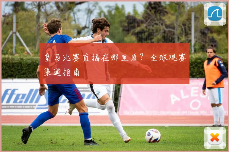 皇马比赛直播在哪里看？全球观赛渠道指南