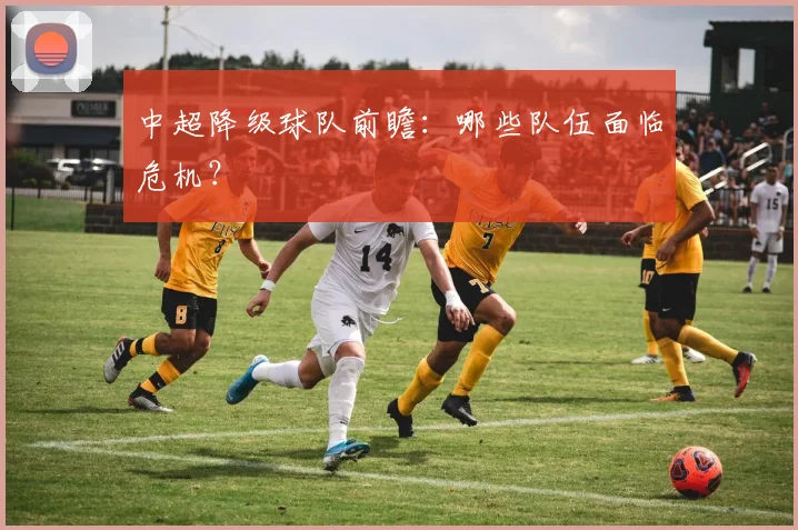 中超降级球队前瞻：哪些队伍面临危机？