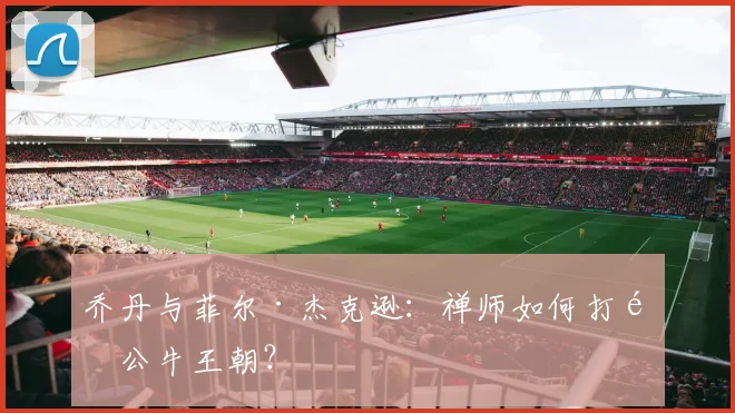 乔丹与菲尔·杰克逊:禅师如何打造公牛王朝?