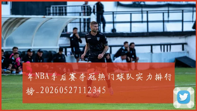年NBA季后赛夺冠热门球队实力排行榜_20260527112345