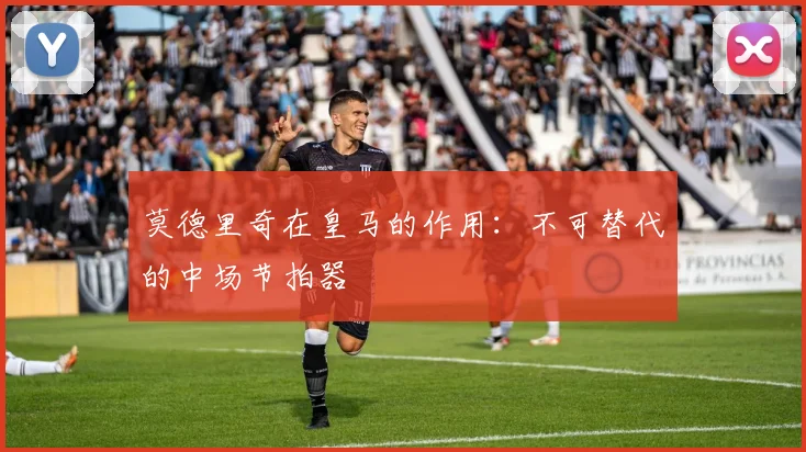 莫德里奇在皇马的作用：不可替代的中场节拍器