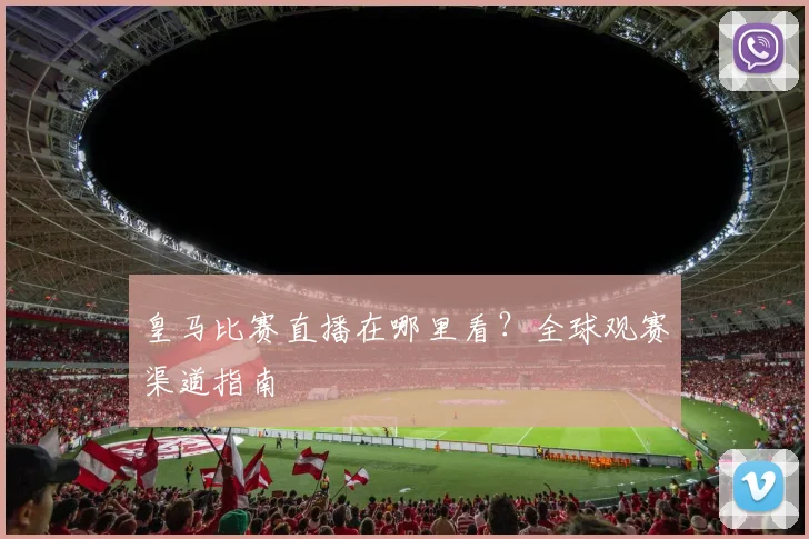 皇马比赛直播在哪里看？全球观赛渠道指南
