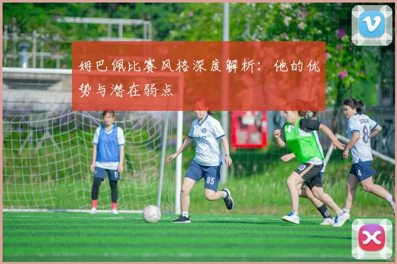 姆巴佩比赛风格深度解析：他的优势与潜在弱点