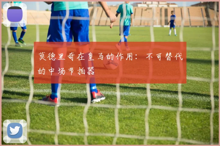 莫德里奇在皇马的作用：不可替代的中场节拍器