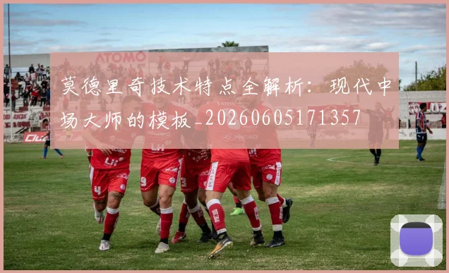 莫德里奇技术特点全解析：现代中场大师的模板_20260605171357
