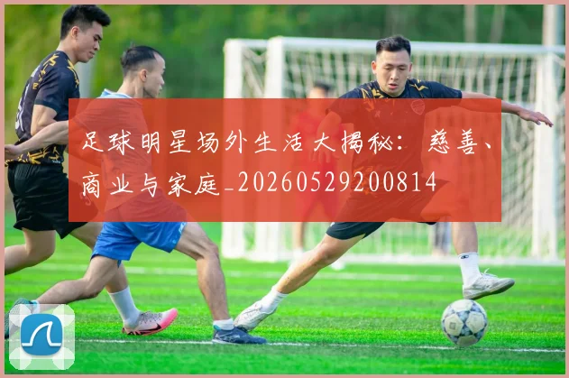 足球明星场外生活大揭秘：慈善、商业与家庭_20260529200814