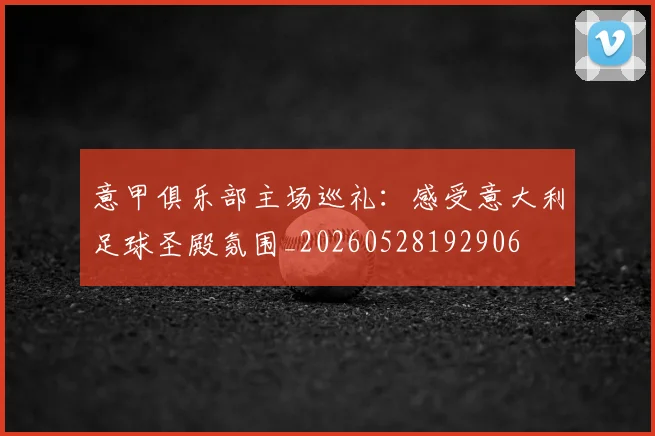 意甲俱乐部主场巡礼：感受意大利足球圣殿氛围_20260528192906
