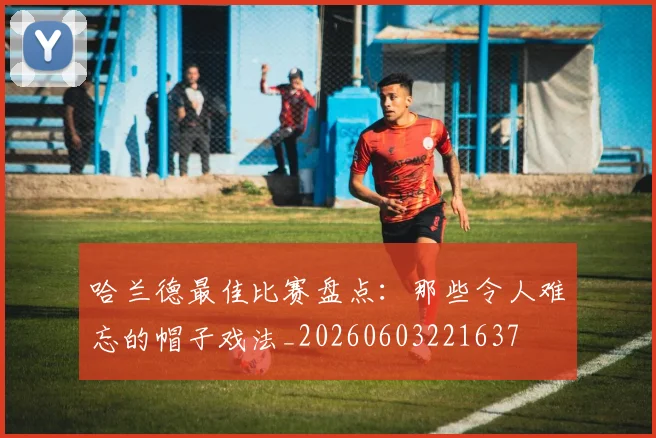 哈兰德最佳比赛盘点:那些令人难忘的帽子戏法_20260603221637