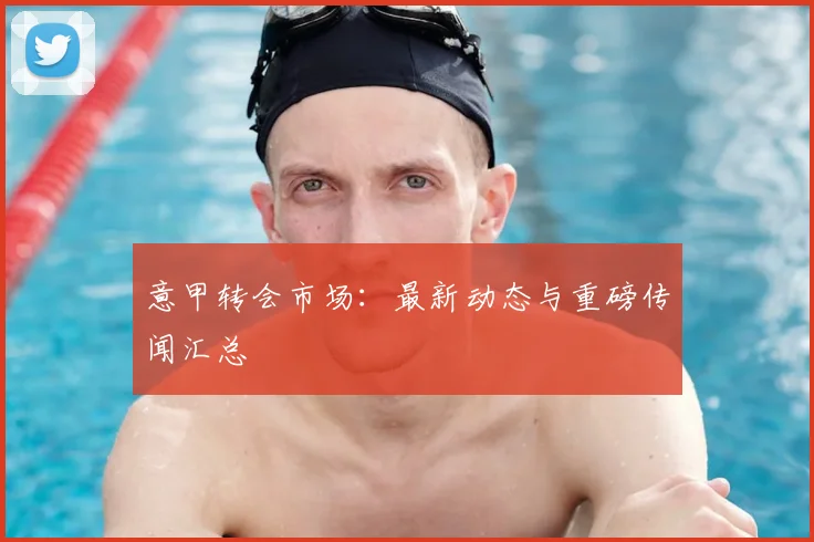 意甲转会市场：最新动态与重磅传闻汇总