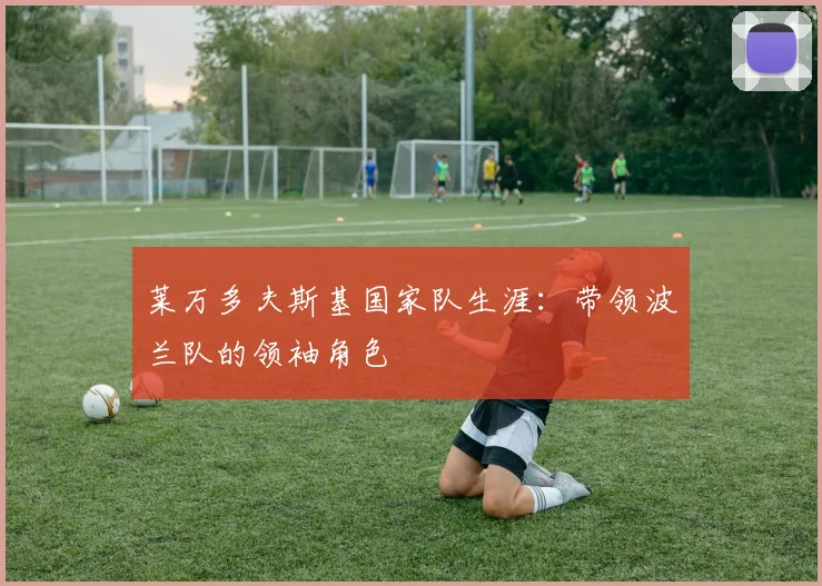 莱万多夫斯基国家队生涯：带领波兰队的领袖角色